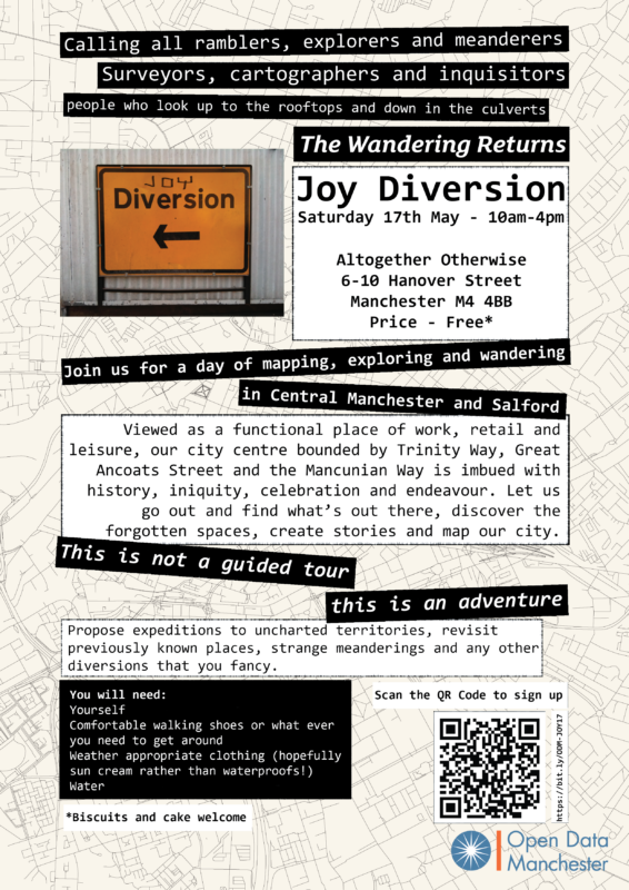 Joy Diversion poster with text over layer in white and black strips over a line map of Manchester. The text reads: Calling all ramblers, explorers and meanderers. Surveyors, cartographers and inquisitors. People who look up to the rooftops and down in the culverts. The wandering returns Joy Diversion - Saturday 17th Many 10am-4pm Altogether Otherwise, 6-10 Hanover Street, Manchester M4 4BB. Price - Free Join us for a day of mapping, exploring and wandering in Central Manchester and Salford Viewed as a functional place of work, retail and leisure, our city centre bounded by Trinity Way, Great Ancoats Street and the Mancunian Way is imbued with history, iniquity, celebration and endeavour. Let us go out and find what's out there, discover the forgotten spaces, create stories and map our city. This is not a guided tour - this is an adventure Propose expeditions to unchartered territories, revisit previously known places, strange meanderings and any other diversions that you fancy. You will need: Yourself Comfortable walking shoes or what ever you need to get around Weather appropriate clothing (hopefully sun cream rather than waterproofs1) Water Contributions of biscuits and cake welcome. Scan QR code or click link: https://bit.ly/ODM-JOY17
